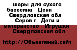 шары для сухого бассеина › Цена ­ 400 - Свердловская обл., Серов г. Дети и материнство » Игрушки   . Свердловская обл.